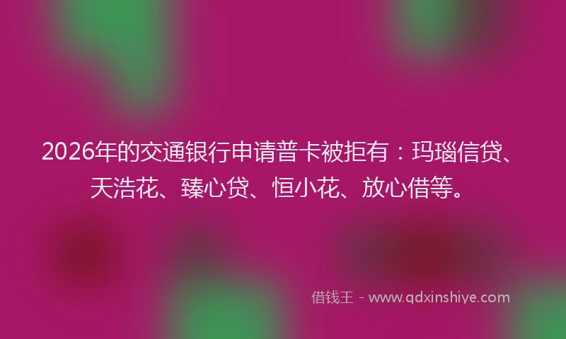 2026年的交通银行申请普卡被拒有：玛瑙信贷、天浩花、臻心贷、恒小花、放心借等。