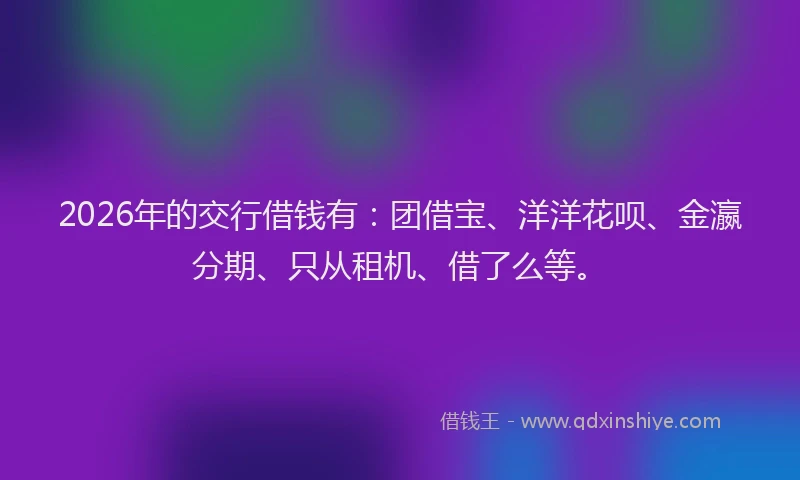 2026年的交行借钱有:团借宝、洋洋花呗、金瀛分期、只从租机、借了么等。