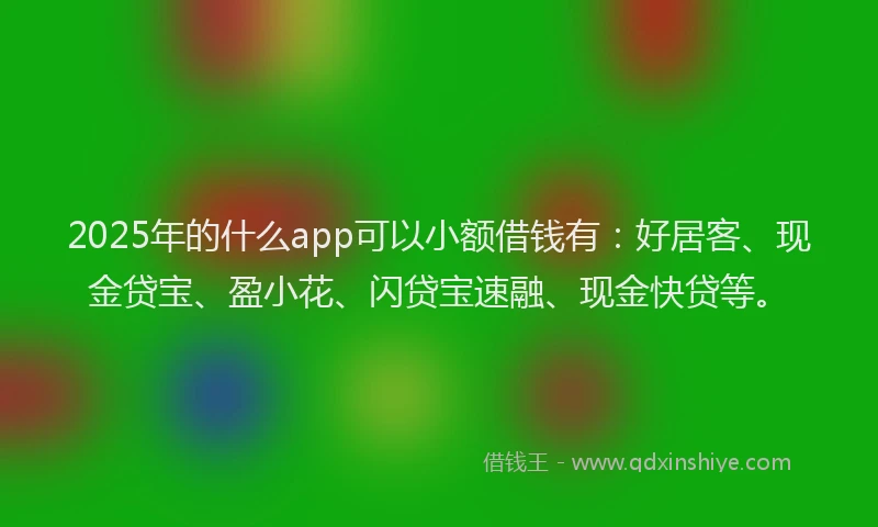 2025年的什么app可以小额借钱有：好居客、现金贷宝、盈小花、闪贷宝速融、现金快贷等。