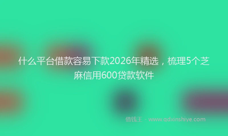 什么平台借款容易下款2026年精选，梳理5个芝麻信用600贷款软件