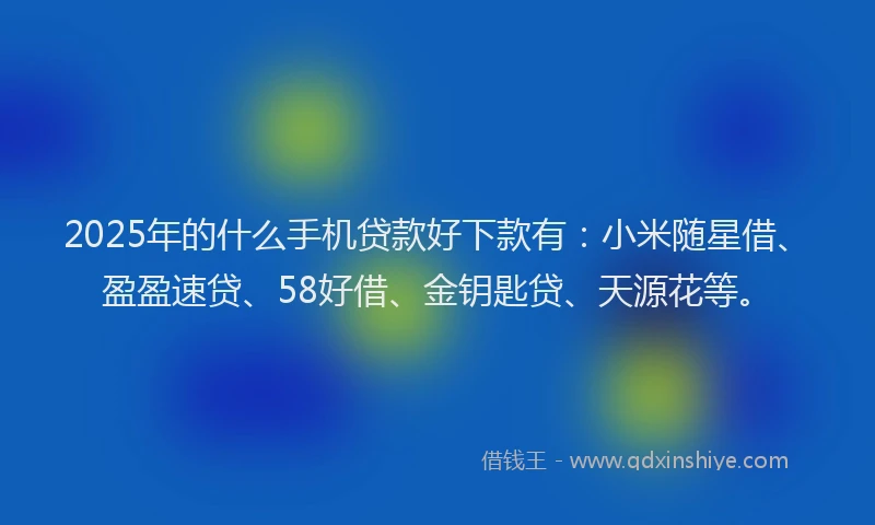 2025年的什么手机贷款好下款有：小米随星借、盈盈速贷、58好借、金钥匙贷、天源花等。