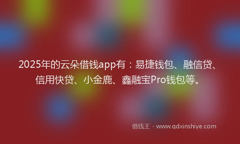 2025年的云朵借钱app有：易捷钱包、融信贷、信用快贷、小金鹿、鑫融宝Pro钱包等。