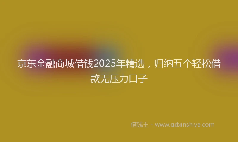 京东金融商城借钱2025年精选，归纳五个轻松借款无压力口子