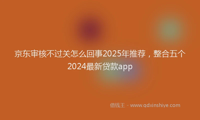 京东审核不过关怎么回事2025年推荐，整合五个2024最新贷款app