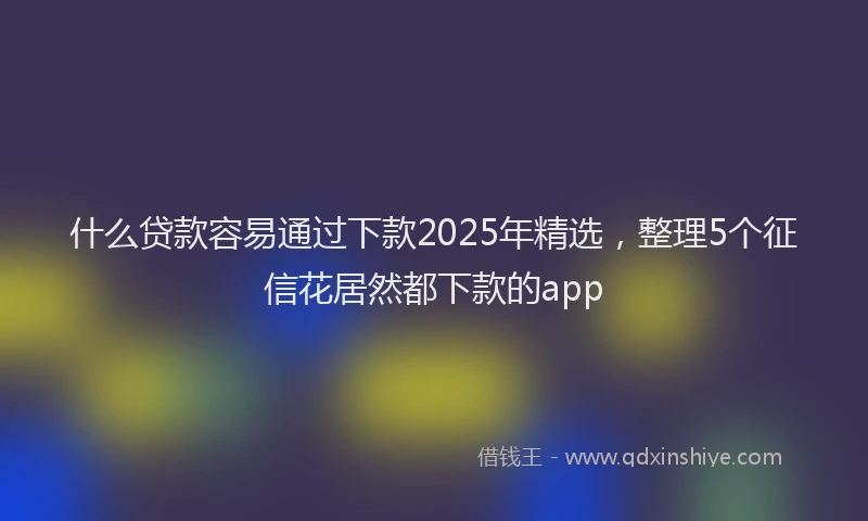 什么贷款容易通过下款2025年精选，整理5个征信花居然都下款的app