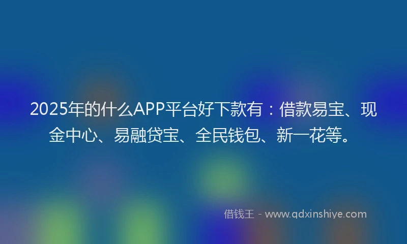 2025年的什么APP平台好下款有：借款易宝、现金中心、易融贷宝、全民钱包、新一花等。