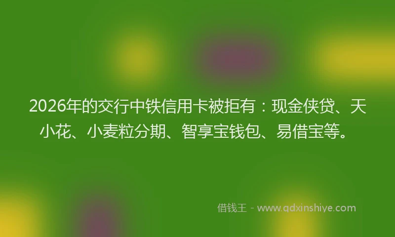 2026年的交行中铁信用卡被拒有：现金侠贷、天小花、小麦粒分期、智享宝钱包、易借宝等。