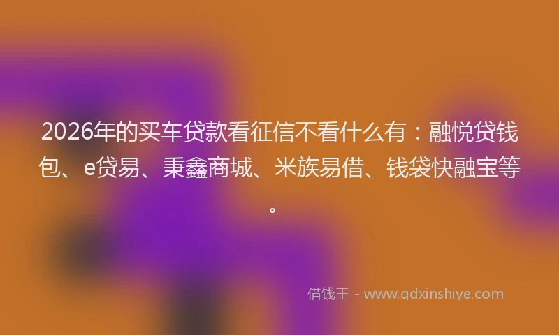 2026年的买车贷款看征信不看什么有：融悦贷钱包、e贷易、秉鑫商城、米族易借、钱袋快融宝等。