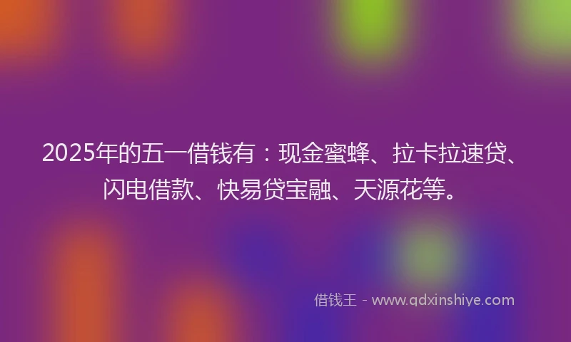 2025年的五一借钱有:现金蜜蜂、拉卡拉速贷、闪电借款、快易贷宝融、天源花等。