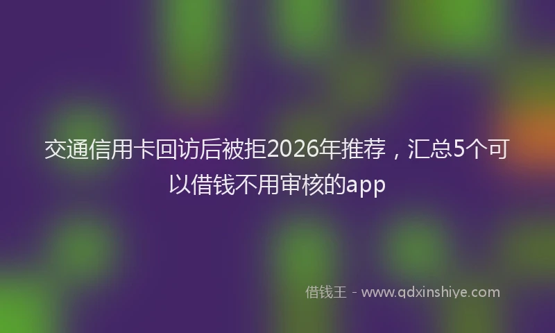 交通信用卡回访后被拒2026年推荐，汇总5个可以借钱不用审核的app