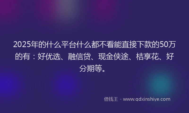 2025年的什么平台什么都不看能直接下款的50万的有：好优选、融信贷、现金侠途、桔享花、好分期等。