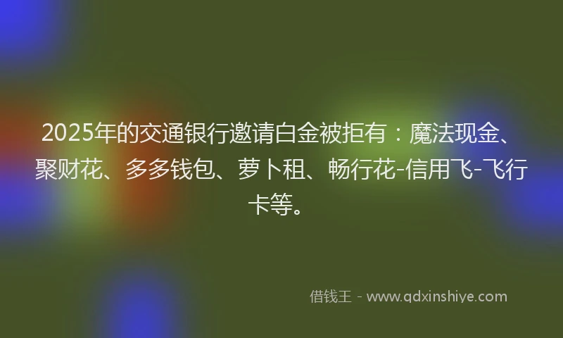 2025年的交通银行邀请白金被拒有:魔法现金、聚财花、多多钱包、萝卜租、畅行花-信用飞-飞行卡等。