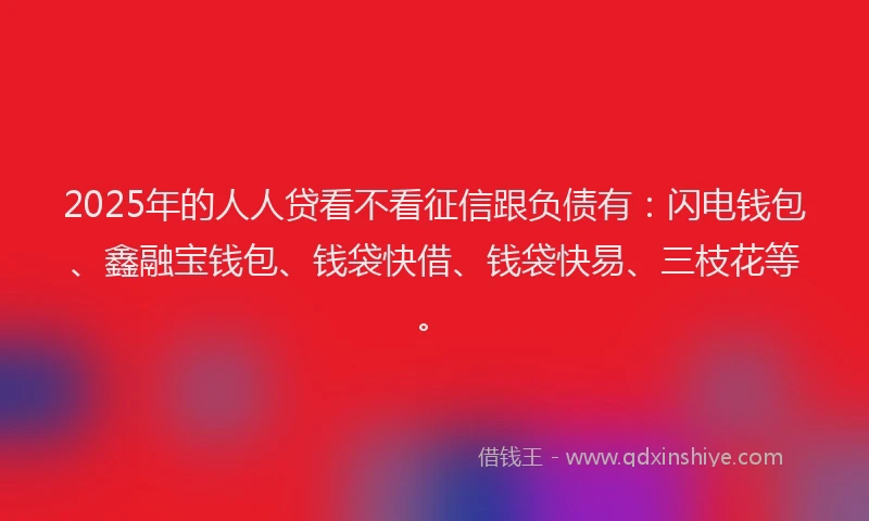 2025年的人人贷看不看征信跟负债有：闪电钱包、鑫融宝钱包、钱袋快借、钱袋快易、三枝花等。