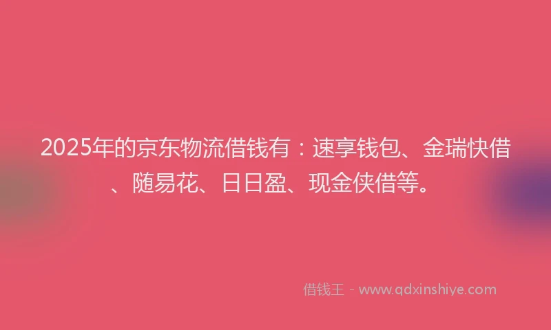 2025年的京东物流借钱有：速享钱包、金瑞快借、随易花、日日盈、现金侠借等。