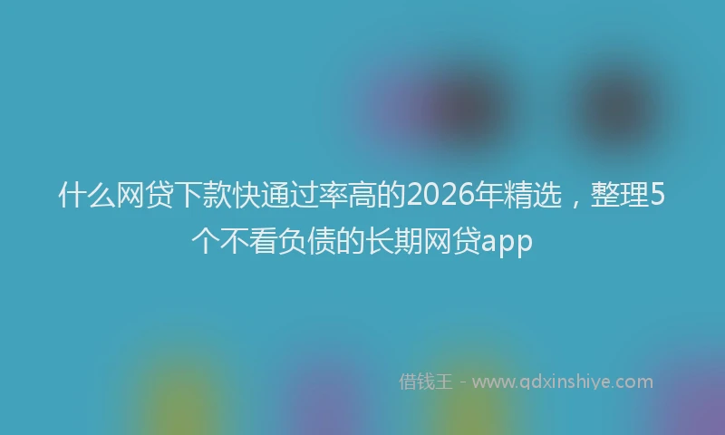 什么网贷下款快通过率高的2026年精选，整理5个不看负债的长期网贷app