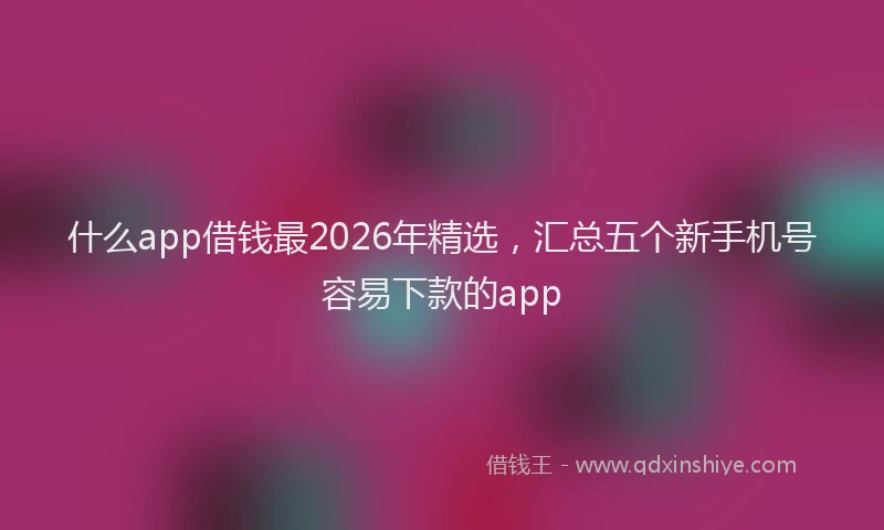 什么app借钱最2026年精选，汇总五个新手机号容易下款的app