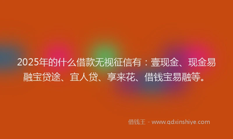 2025年的什么借款无视征信有：壹现金、现金易融宝贷途、宜人贷、享来花、借钱宝易融等。