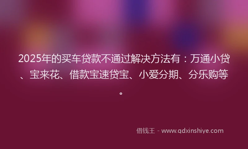 2025年的买车贷款不通过解决方法有：万通小贷、宝来花、借款宝速贷宝、小爱分期、分乐购等。