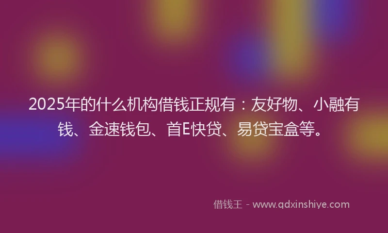 2025年的什么机构借钱正规有：友好物、小融有钱、金速钱包、首E快贷、易贷宝盒等。