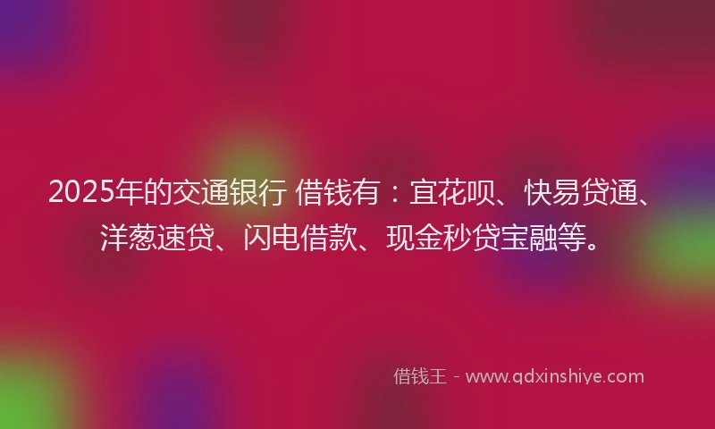 2025年的交通银行 借钱有：宜花呗、快易贷通、洋葱速贷、闪电借款、现金秒贷宝融等。