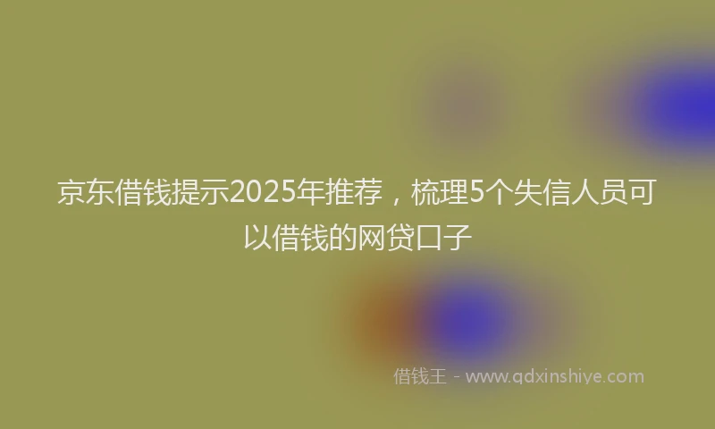 京东借钱提示2025年推荐，梳理5个失信人员可以借钱的网贷口子