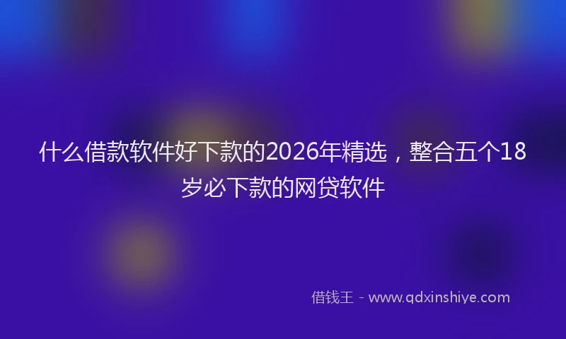 什么借款软件好下款的2026年精选,整合五个18岁必下款的网贷软件
