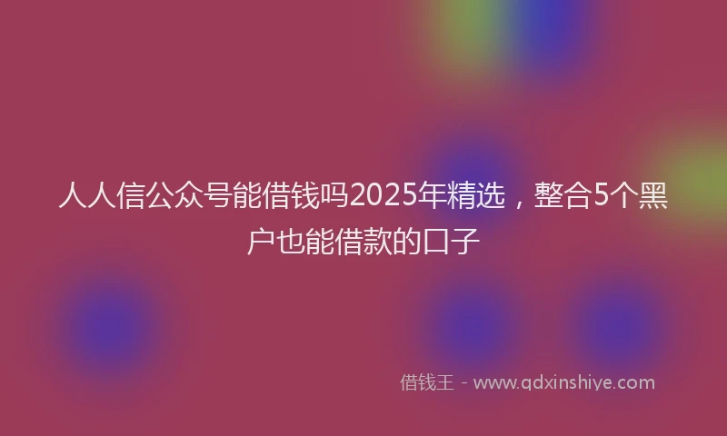 人人信公众号能借钱吗2025年精选，整合5个黑户也能借款的口子