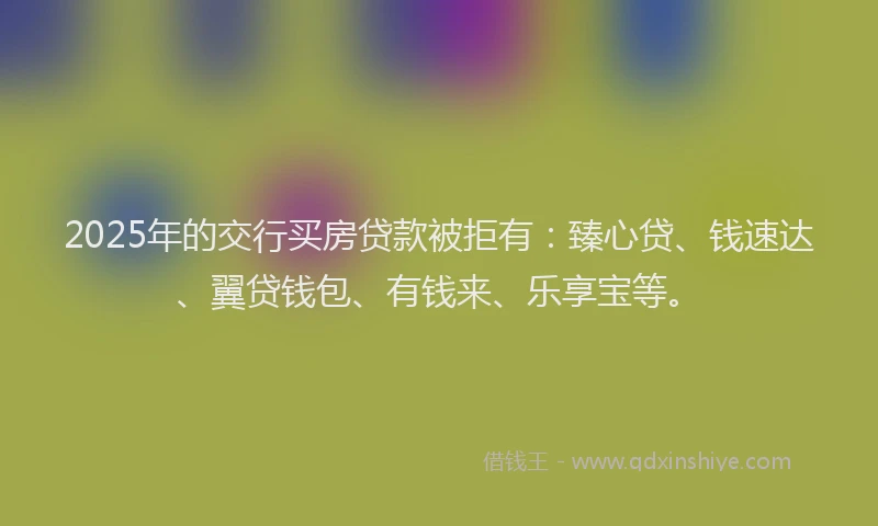 2025年的交行买房贷款被拒有：臻心贷、钱速达、翼贷钱包、有钱来、乐享宝等。