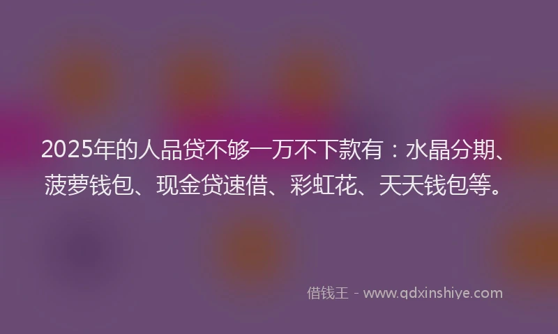 2025年的人品贷不够一万不下款有：水晶分期、菠萝钱包、现金贷速借、彩虹花、天天钱包等。