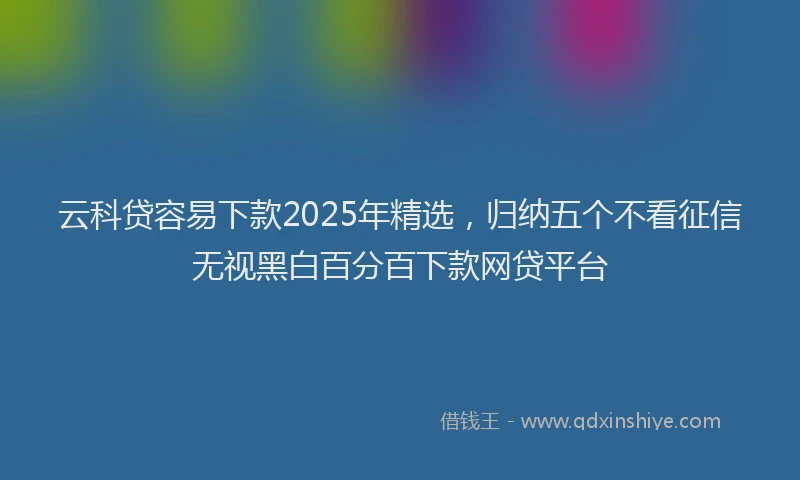 云科贷容易下款2025年精选，归纳五个不看征信无视黑白百分百下款网贷平台