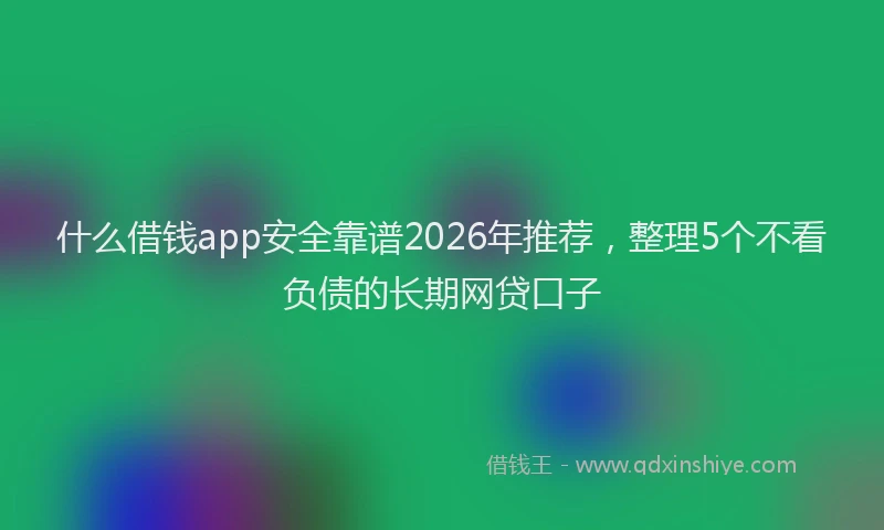 什么借钱app安全靠谱2026年推荐，整理5个不看负债的长期网贷口子