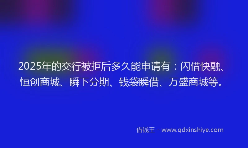 2025年的交行被拒后多久能申请有：闪借快融、恒创商城、瞬下分期、钱袋瞬借、万盛商城等。