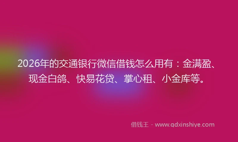 2026年的交通银行微信借钱怎么用有：金满盈、现金白鸽、快易花贷、掌心租、小金库等。