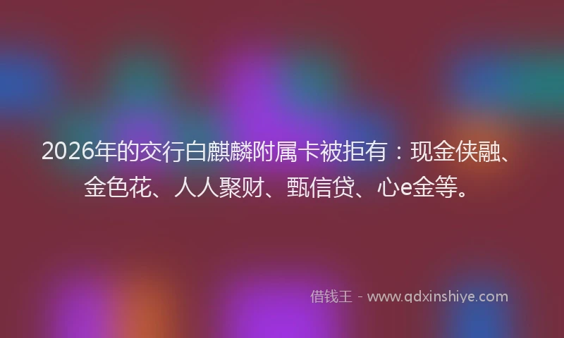 2026年的交行白麒麟附属卡被拒有：现金侠融、金色花、人人聚财、甄信贷、心e金等。