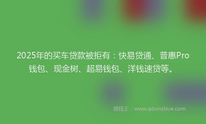 2025年的买车贷款被拒有：快易贷通、普惠Pro钱包、现金树、超易钱包、洋钱速贷等。