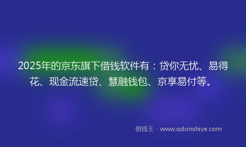 2025年的京东旗下借钱软件有：贷你无忧、易得花、现金流速贷、慧融钱包、京享易付等。