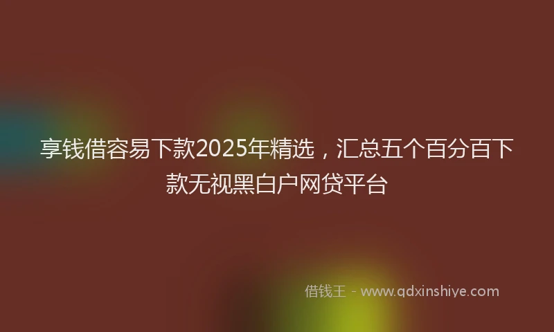 享钱借容易下款2025年精选，汇总五个百分百下款无视黑白户网贷平台