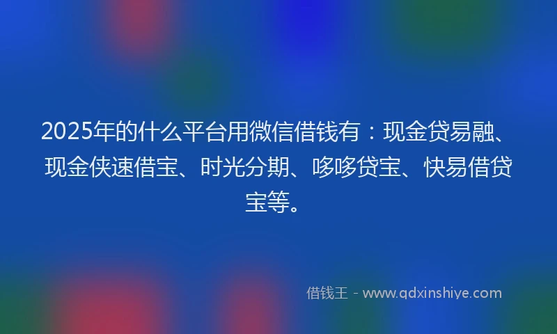 2025年的什么平台用微信借钱有：现金贷易融、现金侠速借宝、时光分期、哆哆贷宝、快易借贷宝等。