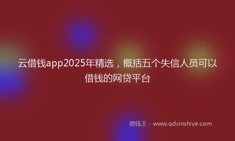 云借钱app2025年精选，概括五个失信人员可以借钱的网贷平台