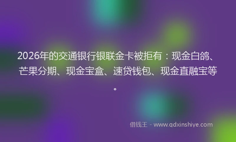 2026年的交通银行银联金卡被拒有:现金白鸽、芒果分期、现金宝盒、速贷钱包、现金直融宝等。