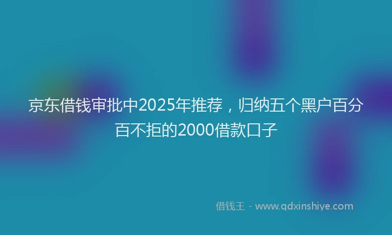 京东借钱审批中2025年推荐，归纳五个黑户百分百不拒的2000借款口子
