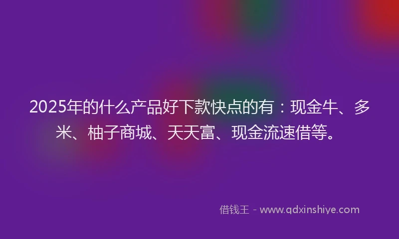 2025年的什么产品好下款快点的有：现金牛、多米、柚子商城、天天富、现金流速借等。