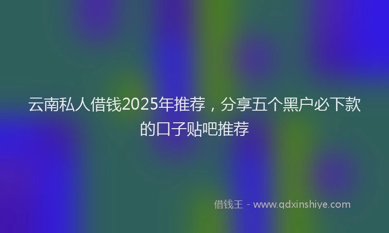 云南私人借钱2025年推荐，分享五个黑户必下款的口子贴吧推荐