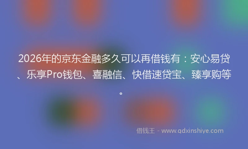 2026年的京东金融多久可以再借钱有:安心易贷、乐享Pro钱包、喜融信、快借速贷宝、臻享购等。