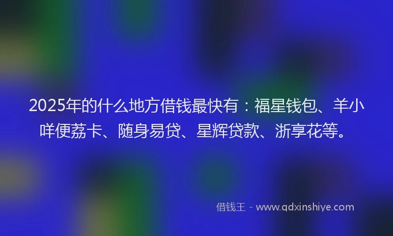 2025年的什么地方借钱最快有:福星钱包、羊小咩便荔卡、随身易贷、星辉贷款、浙享花等。