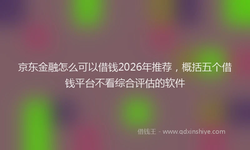京东金融怎么可以借钱2026年推荐，概括五个借钱平台不看综合评估的软件