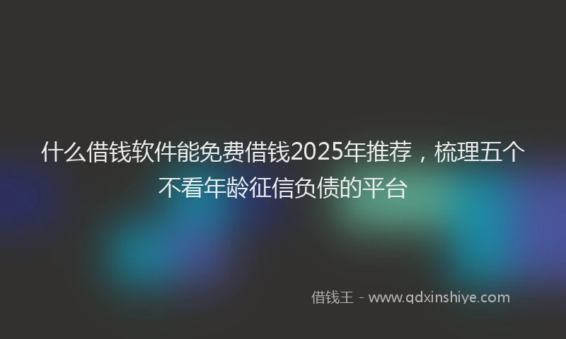 什么借钱软件能免费借钱2025年推荐，梳理五个不看年龄征信负债的平台