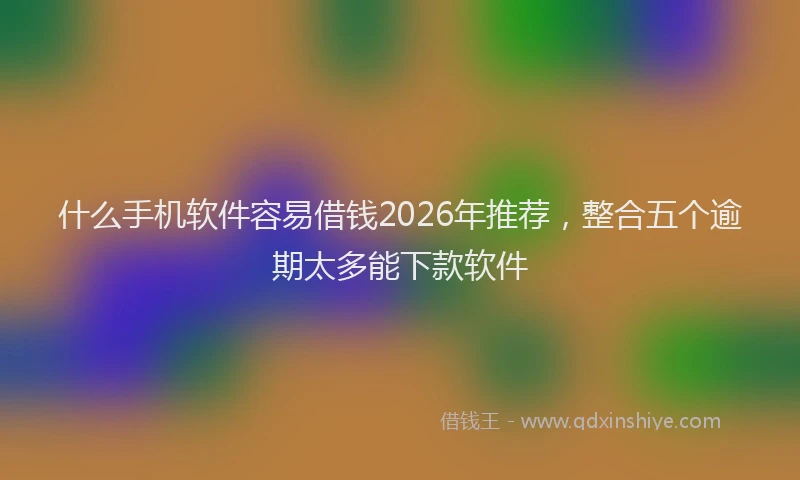 什么手机软件容易借钱2026年推荐，整合五个逾期太多能下款软件
