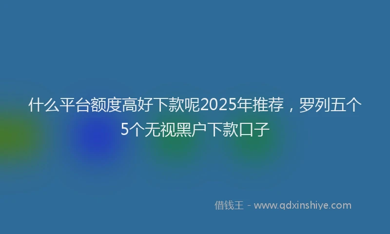 什么平台额度高好下款呢2025年推荐，罗列五个5个无视黑户下款口子