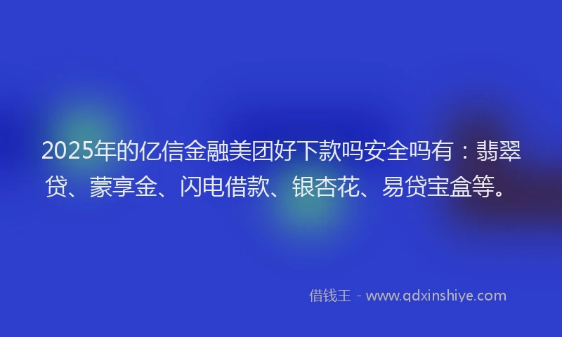 2025年的亿信金融美团好下款吗安全吗有：翡翠贷、蒙享金、闪电借款、银杏花、易贷宝盒等。